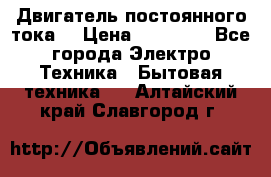 Двигатель постоянного тока. › Цена ­ 12 000 - Все города Электро-Техника » Бытовая техника   . Алтайский край,Славгород г.